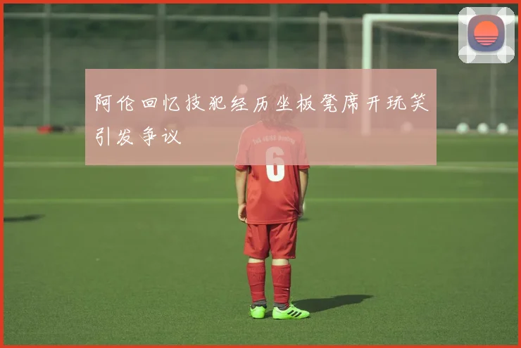 阿伦回忆技犯经历坐板凳席开玩笑引发争议