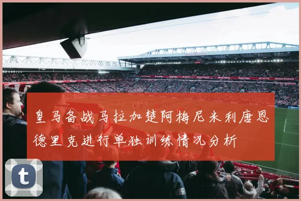 皇马备战马拉加楚阿梅尼米利唐恩德里克进行单独训练情况分析