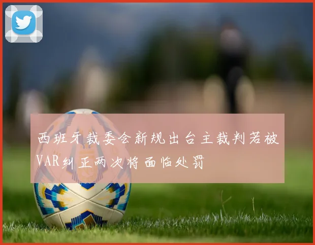 西班牙裁委会新规出台主裁判若被VAR纠正两次将面临处罚