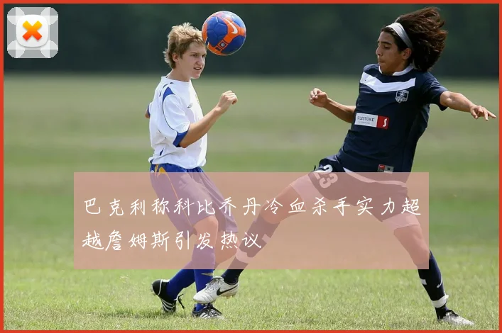 巴克利称科比乔丹冷血杀手实力超越詹姆斯引发热议