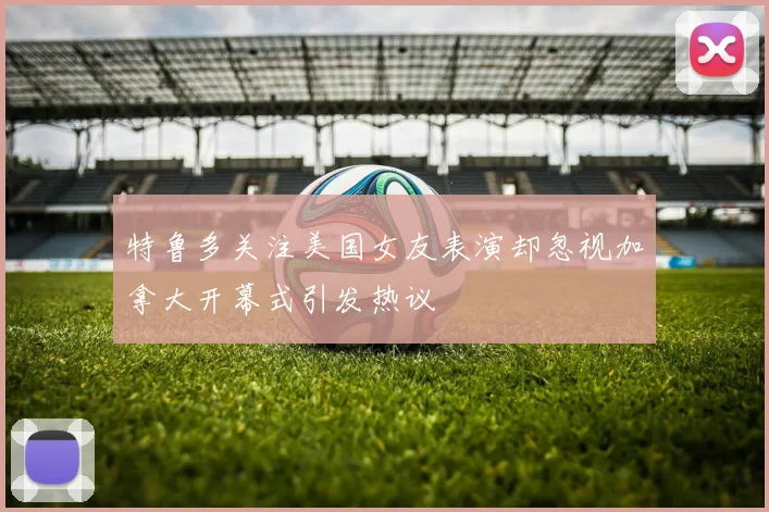 特鲁多关注美国女友表演却忽视加拿大开幕式引发热议
