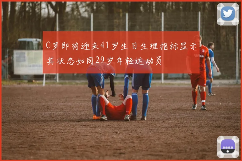 C罗即将迎来41岁生日生理指标显示其状态如同29岁年轻运动员