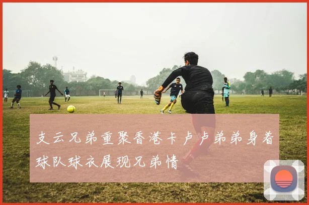 支云兄弟重聚香港卡卢卢弟弟身着球队球衣展现兄弟情
