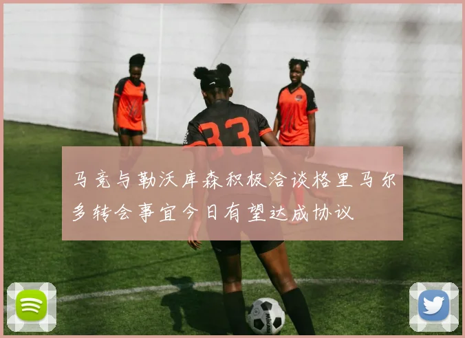 马竞与勒沃库森积极洽谈格里马尔多转会事宜今日有望达成协议