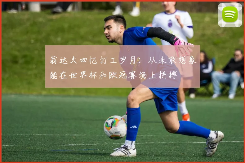 翁达夫回忆打工岁月：从未敢想象能在世界杯和欧冠赛场上拼搏