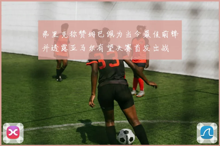 弗里克称赞姆巴佩为当今最佳前锋并透露亚马尔有望决赛首发出战