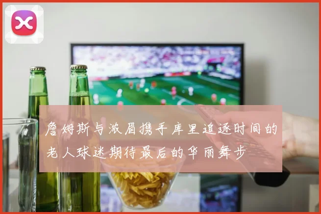詹姆斯与浓眉携手库里追逐时间的老人球迷期待最后的华丽舞步