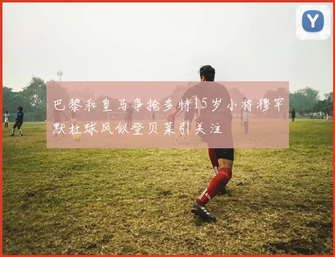 巴黎和皇马争抢多特15岁小将穆罕默杜球风似登贝莱引关注