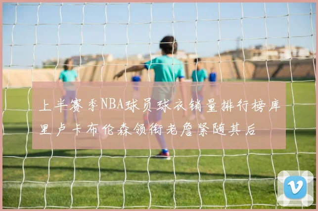 上半赛季NBA球员球衣销量排行榜库里卢卡布伦森领衔老詹紧随其后