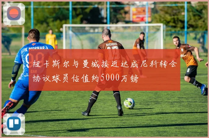纽卡斯尔与曼城接近达成尼科转会协议球员估值约5000万镑