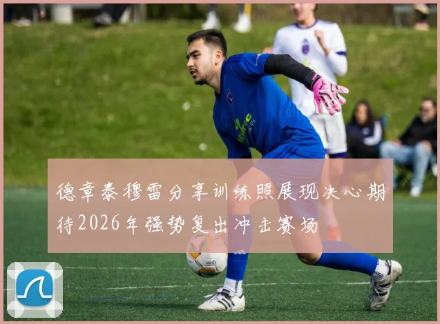 德章泰穆雷分享训练照展现决心期待2026年强势复出冲击赛场