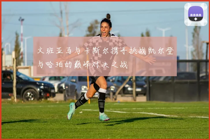文班亚马与卡斯尔携手挑战凯尔登与哈珀的巅峰对决之战