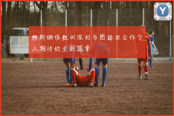 赖斯晒伤教训深刻与图赫尔合作令人期待的全新篇章
