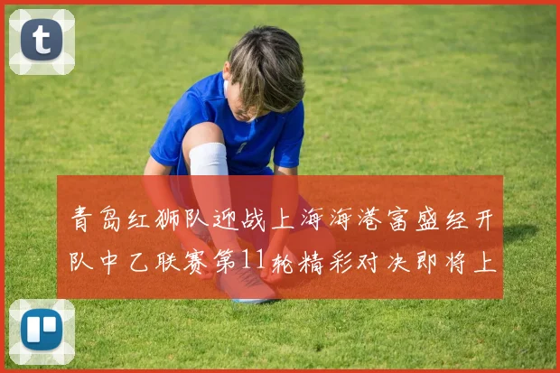 青岛红狮队迎战上海海港富盛经开队中乙联赛第11轮精彩对决即将上演