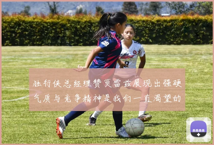 独行侠总经理赞莫雷兹展现出强硬气质与竞争精神是我们一直渴望的特质