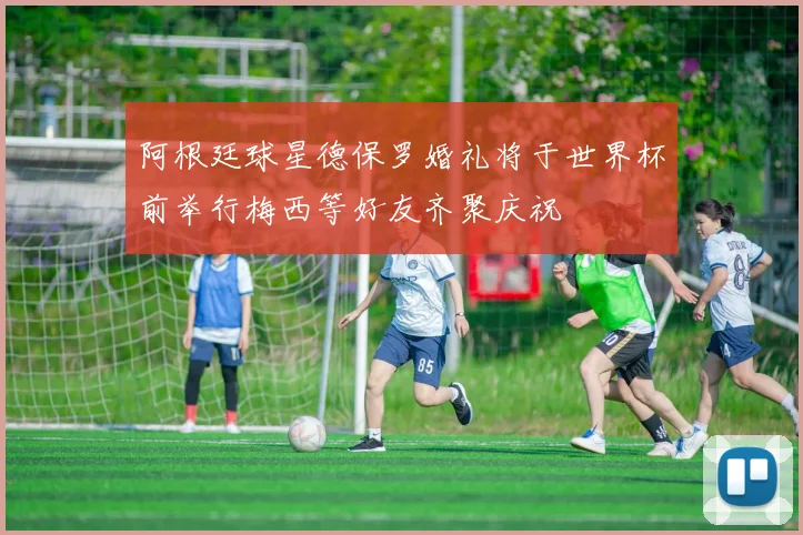 阿根廷球星德保罗婚礼将于世界杯前举行梅西等好友齐聚庆祝