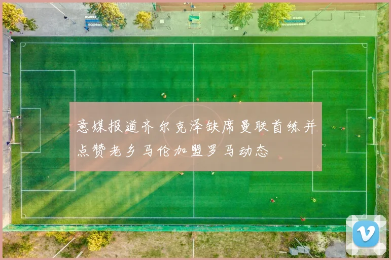 意媒报道齐尔克泽缺席曼联首练并点赞老乡马伦加盟罗马动态