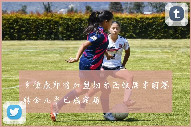 亨德森即将加盟切尔西缺席季前赛转会几乎已成定局