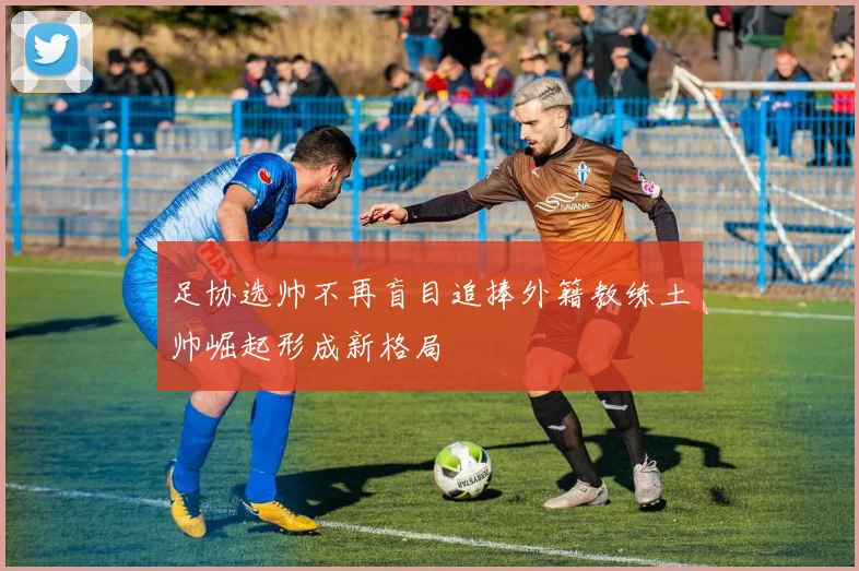 足协选帅不再盲目追捧外籍教练土帅崛起形成新格局