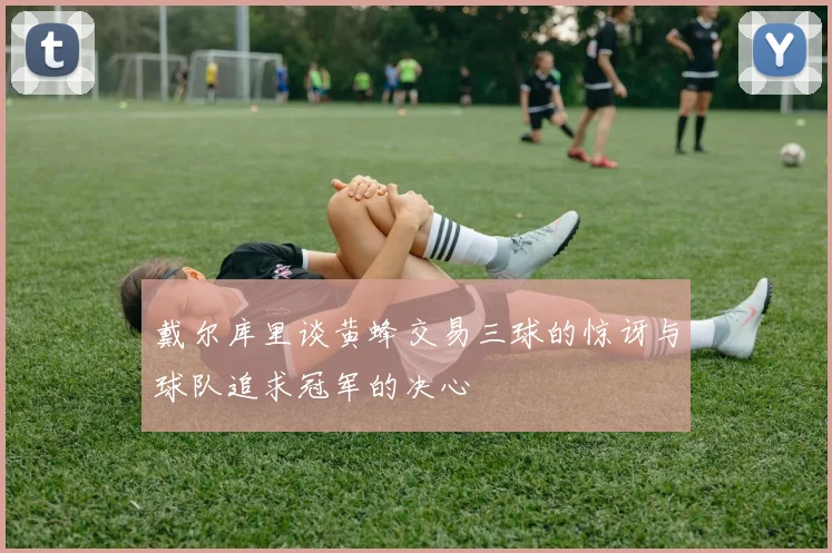 戴尔库里谈黄蜂交易三球的惊讶与球队追求冠军的决心